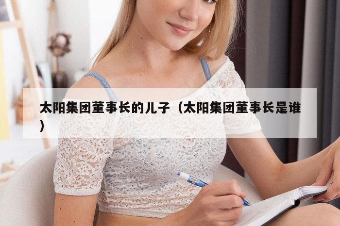 太阳集团董事长的儿子（太阳集团董事长是谁）