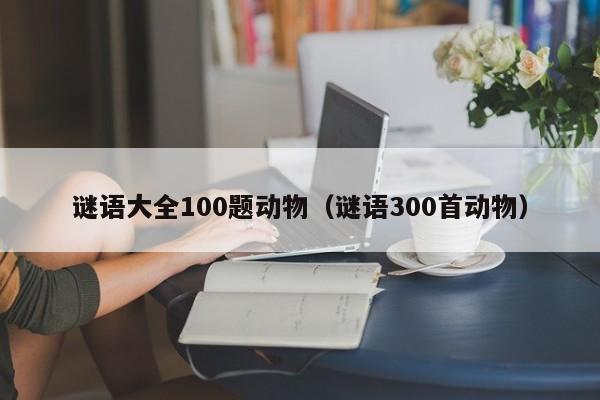 谜语大全100题动物（谜语300首动物）
